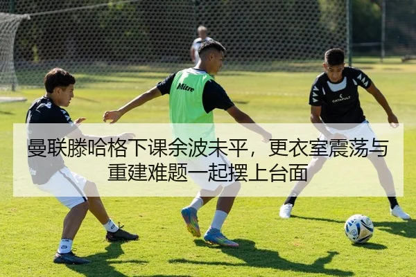 曼联滕哈格下课余波未平，更衣室震荡与重建难题一起摆上台面（kaiyun）